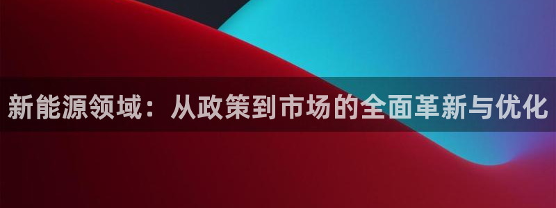 新宝gg可靠:新能源领域:从政策到市场的全面革新与优化